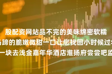 股配资网站品不完的美味绵密软糯的肉质里藏着马蹄的脆嫩微甜一口让您找回小时候过年的感觉咱们一块去浅金嘉年华酒店淮扬府尝尝吧监制：赵永刚策划：董亚青陈海虹统筹：申佳出镜：郭宇翔摄像：郭宇翔申佳未璇璇（实习）唐何依溦（实习）后期：郭宇翔鸣谢：石家庄市饭店烹饪行业协会石家庄市餐饮酒店产业发展促进会石家庄浅金嘉年华酒店