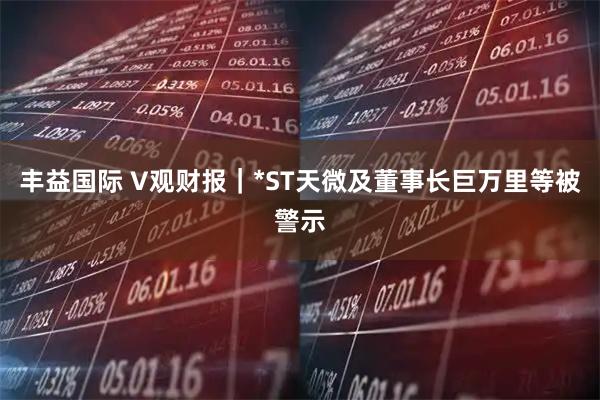 丰益国际 V观财报｜*ST天微及董事长巨万里等被警示