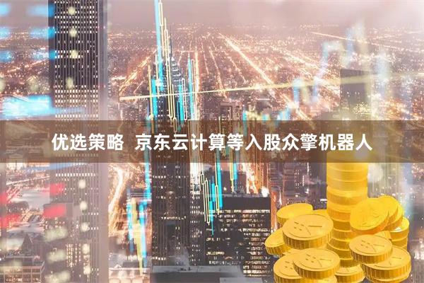 优选策略  京东云计算等入股众擎机器人