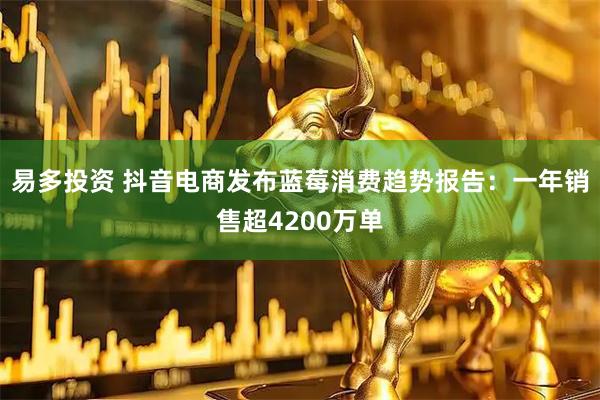 易多投资 抖音电商发布蓝莓消费趋势报告：一年销售超4200万单