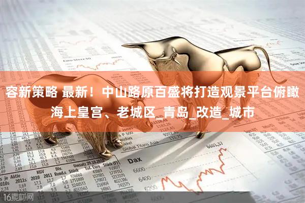 容新策略 最新！中山路原百盛将打造观景平台俯瞰海上皇宫、老城区_青岛_改造_城市