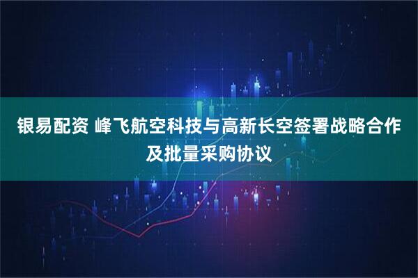 银易配资 峰飞航空科技与高新长空签署战略合作及批量采购协议