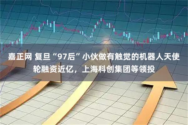 嘉正网 复旦“97后”小伙做有触觉的机器人天使轮融资近亿，上海科创集团等领投