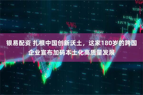 银易配资 扎根中国创新沃土，这家180岁的跨国企业宣布加码本土化高质量发展