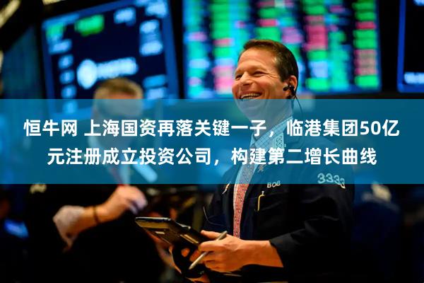 恒牛网 上海国资再落关键一子，临港集团50亿元注册成立投资公司，构建第二增长曲线
