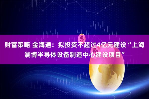 财富策略 金海通：拟投资不超过4亿元建设“上海澜博半导体设备制造中心建设项目”