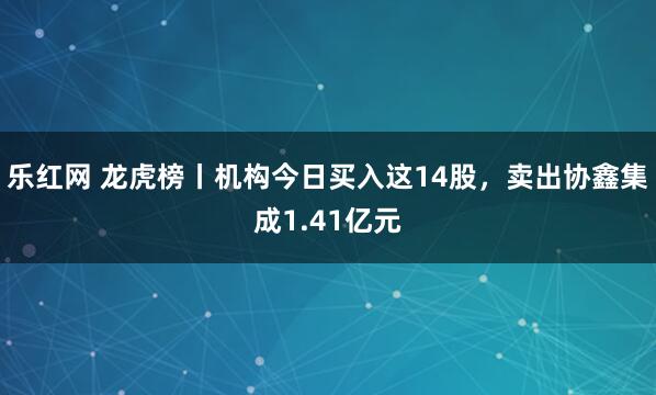乐红网 龙虎榜丨机构今日买入这14股，卖出协鑫集成1.41亿元