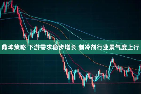 鼎坤策略 下游需求稳步增长 制冷剂行业景气度上行