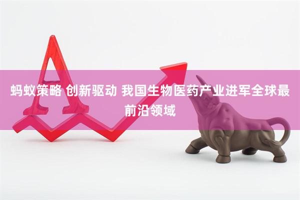 蚂蚁策略 创新驱动 我国生物医药产业进军全球最前沿领域