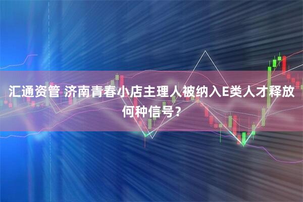 汇通资管 济南青春小店主理人被纳入E类人才释放何种信号？
