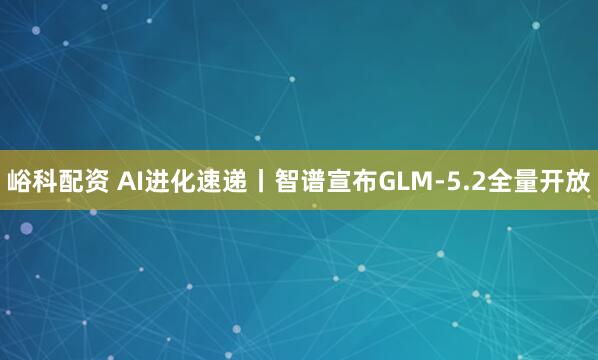 峪科配资 AI进化速递丨智谱宣布GLM-5.2全量开放
