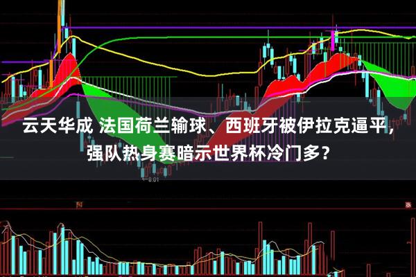 云天华成 法国荷兰输球、西班牙被伊拉克逼平，强队热身赛暗示世界杯冷门多？