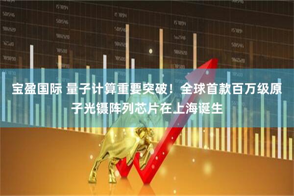宝盈国际 量子计算重要突破！全球首款百万级原子光镊阵列芯片在上海诞生