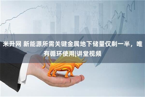 米升网 新能源所需关键金属地下储量仅剩一半，唯有循环使用|讲堂视频